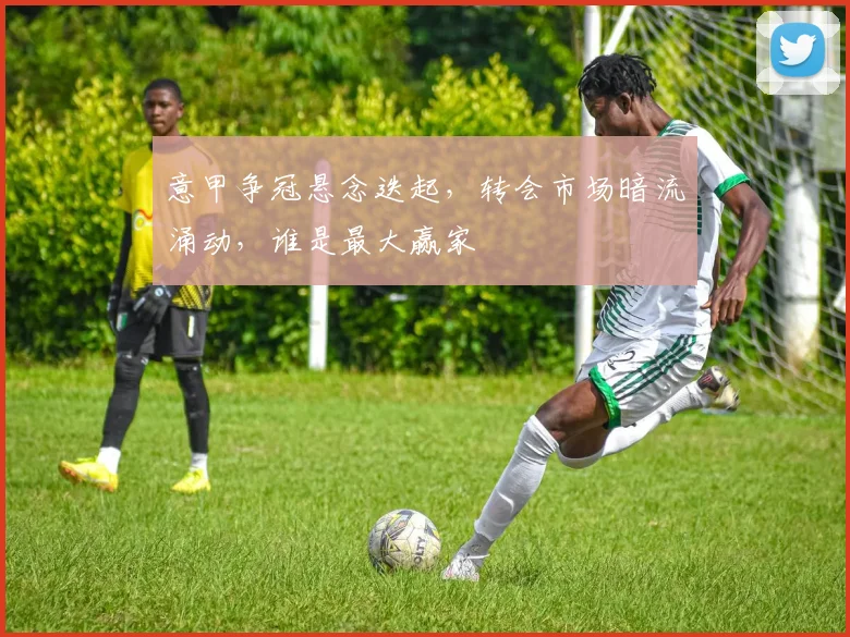 意甲争冠悬念迭起，转会市场暗流涌动，谁是最大赢家