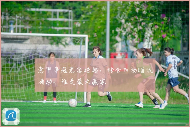意甲争冠悬念迭起，转会市场暗流涌动，谁是最大赢家