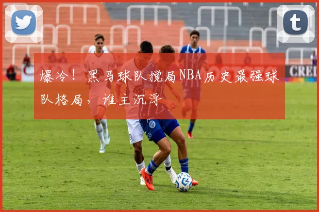 爆冷！黑马球队搅局NBA历史最强球队格局，谁主沉浮