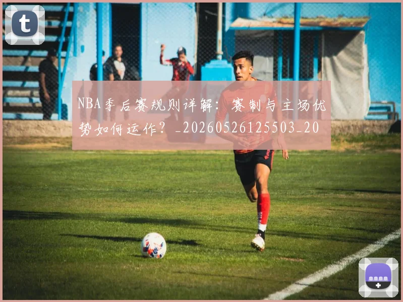 NBA季后赛规则详解:赛制与主场优势如何运作?_20260526125503_20260606165753